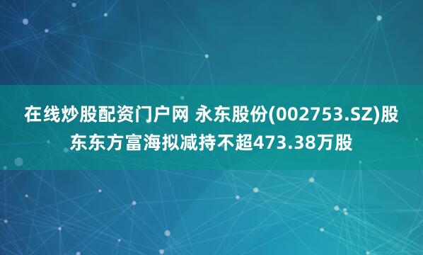 在线炒股配资门户网 永东股份(002753.SZ)股东东方富海拟减持不超473.38万股