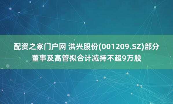 配资之家门户网 洪兴股份(001209.SZ)部分董事及高管拟合计减持不超9万股
