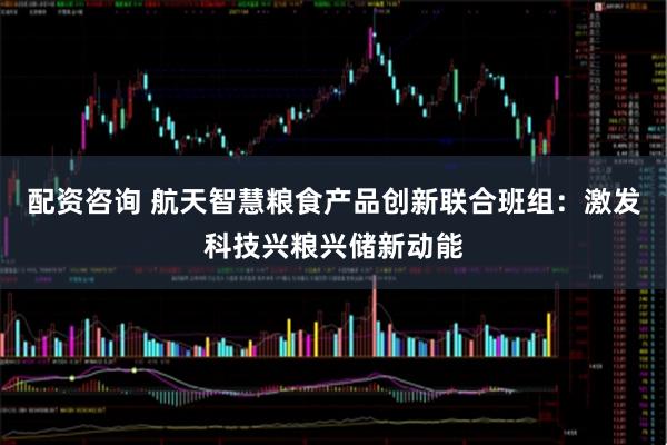 配资咨询 航天智慧粮食产品创新联合班组：激发科技兴粮兴储新动能