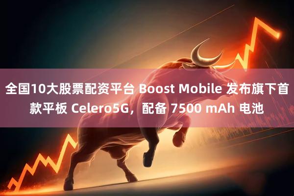 全国10大股票配资平台 Boost Mobile 发布旗下首款平板 Celero5G，配备 7500 mAh 电池