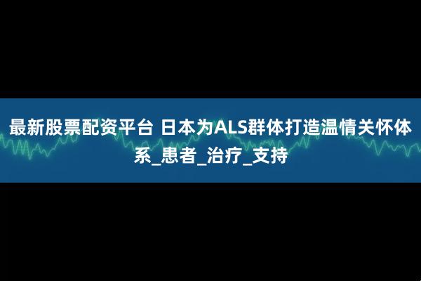 最新股票配资平台 日本为ALS群体打造温情关怀体系_患者_治疗_支持
