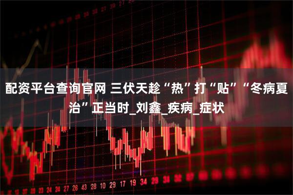 配资平台查询官网 三伏天趁“热”打“贴”“冬病夏治”正当时_刘鑫_疾病_症状