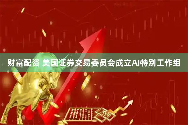 财富配资 美国证券交易委员会成立AI特别工作组