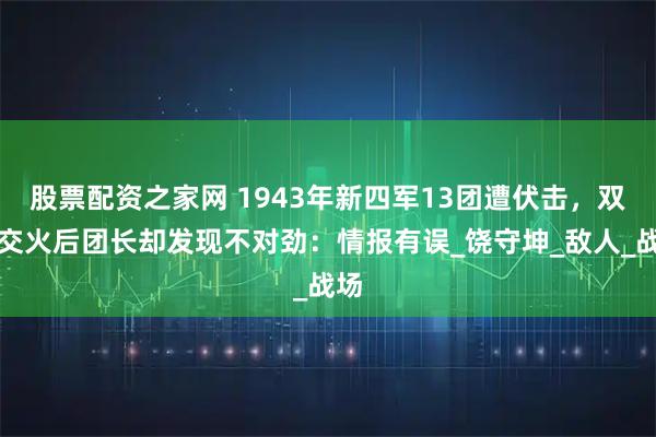 股票配资之家网 1943年新四军13团遭伏击，双方交火后团长却发现不对劲：情报有误_饶守坤_敌人_战场