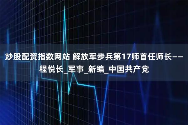 炒股配资指数网站 解放军步兵第17师首任师长——程悦长_军事_新编_中国共产党