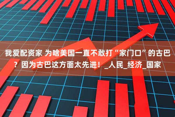 我爱配资家 为啥美国一直不敢打“家门口”的古巴？因为古巴这方面太先进！_人民_经济_国家