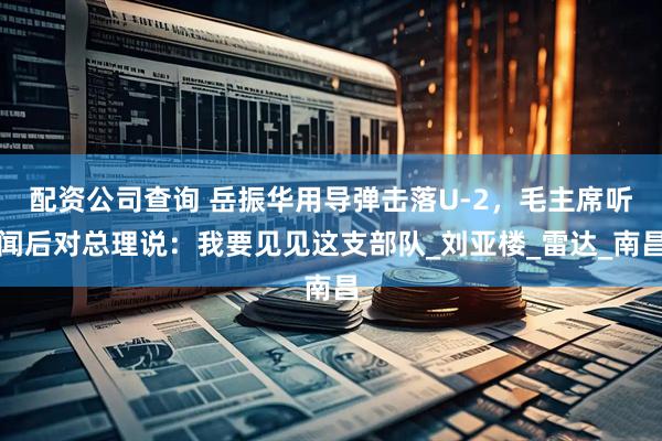 配资公司查询 岳振华用导弹击落U-2，毛主席听闻后对总理说：我要见见这支部队_刘亚楼_雷达_南昌