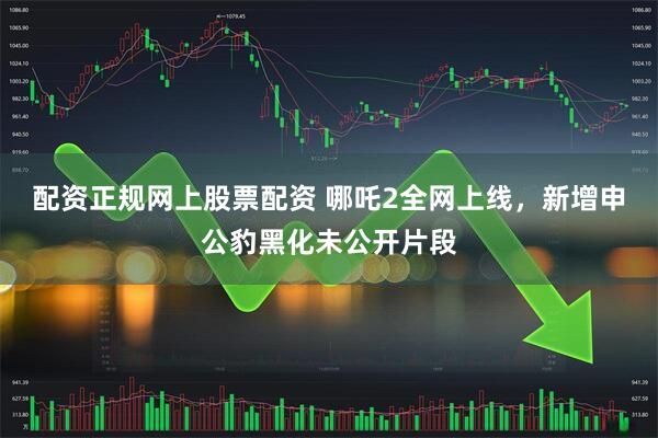 配资正规网上股票配资 哪吒2全网上线，新增申公豹黑化未公开片段