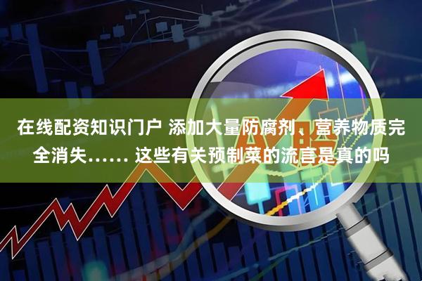 在线配资知识门户 添加大量防腐剂、营养物质完全消失…… 这些有关预制菜的流言是真的吗