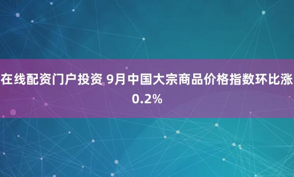 在线配资门户投资 9月中国大宗商品价格指数环比涨0.2%
