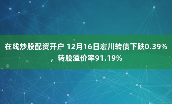 在线炒股配资开户 12月16日宏川转债下跌0.39%，转股溢价率91.19%