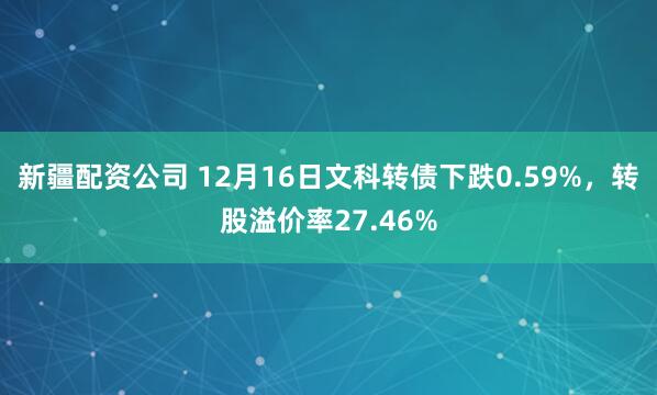 新疆配资公司 12月16日文科转债下跌0.59%，转股溢价率27.46%