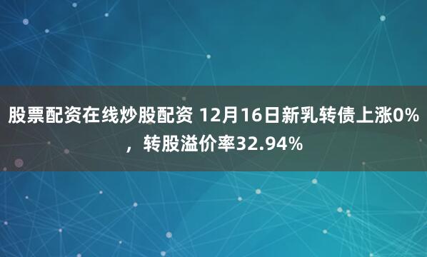 股票配资在线炒股配资 12月16日新乳转债上涨0%，转股溢价率32.94%