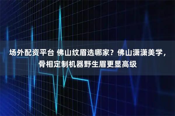 场外配资平台 佛山纹眉选哪家？佛山潇潇美学，骨相定制机器野生眉更显高级