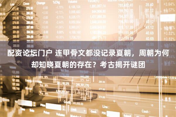 配资论坛门户 连甲骨文都没记录夏朝，周朝为何却知晓夏朝的存在？考古揭开谜团
