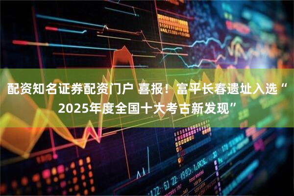配资知名证券配资门户 喜报！富平长春遗址入选“2025年度全国十大考古新发现”