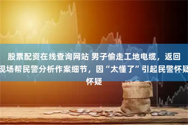 股票配资在线查询网站 男子偷走工地电缆，返回现场帮民警分析作案细节，因“太懂了”引起民警怀疑