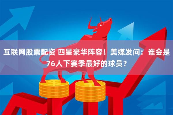 互联网股票配资 四星豪华阵容！美媒发问：谁会是76人下赛季最好的球员？