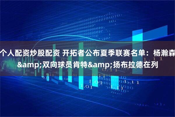个人配资炒股配资 开拓者公布夏季联赛名单：杨瀚森&双向球员肯特&扬布拉德在列