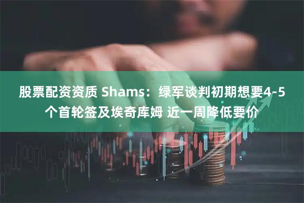 股票配资资质 Shams：绿军谈判初期想要4-5个首轮签及埃奇库姆 近一周降低要价
