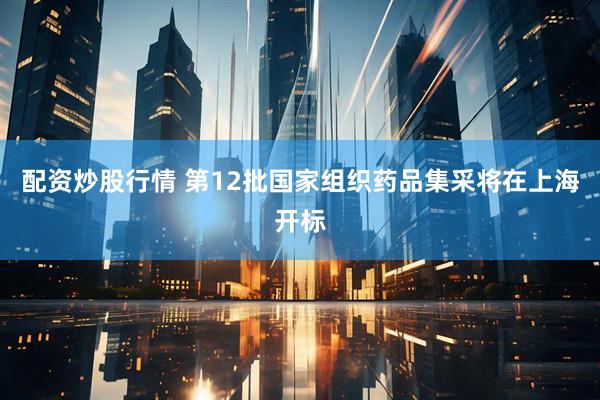 配资炒股行情 第12批国家组织药品集采将在上海开标