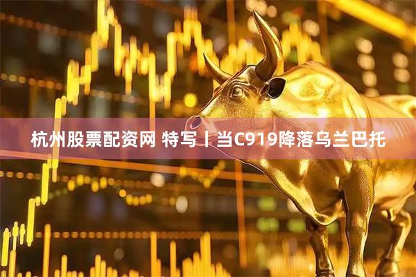 杭州股票配资网 特写丨当C919降落乌兰巴托