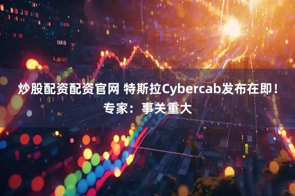 炒股配资配资官网 特斯拉Cybercab发布在即！专家：事关重大